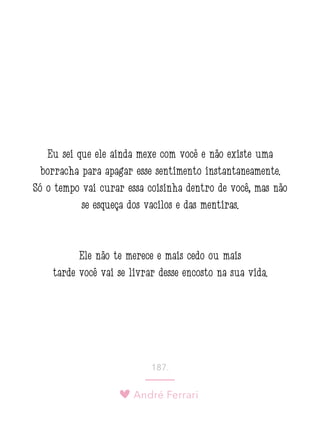André Ferrari
187.
Eu sei que ele ainda mexe com você e não existe uma
borracha para apagar esse sentimento instantaneamente.
Só o tempo vai curar essa coisinha dentro de você, mas não
se esqueça dos vacilos e das mentiras.
Ele não te merece e mais cedo ou mais
tarde você vai se livrar desse encosto na sua vida.
 