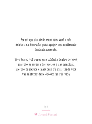 André Ferrari
188.
Eu sei que ele ainda mexe com você e não
existe uma borracha para apagar esse sentimento
instantaneamente.
Só o tempo vai curar essa coisinha dentro de você,
mas não se esqueça dos vacilos e das mentiras.
Ele não te merece e mais cedo ou mais tarde você
vai se livrar desse encosto na sua vida.
 