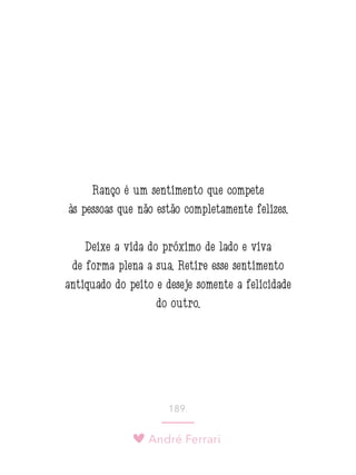 André Ferrari
189.
Ranço é um sentimento que compete
às pessoas que não estão completamente felizes.
Deixe a vida do próximo de lado e viva
de forma plena a sua. Retire esse sentimento
antiquado do peito e deseje somente a felicidade
do outro.
 