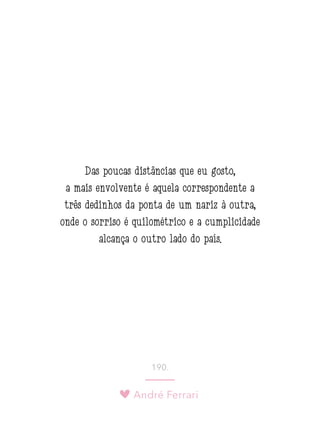 André Ferrari
190.
Das poucas distâncias que eu gosto,
a mais envolvente é aquela correspondente a
três dedinhos da ponta de um nariz à outra,
onde o sorriso é quilométrico e a cumplicidade
alcança o outro lado do país.
 