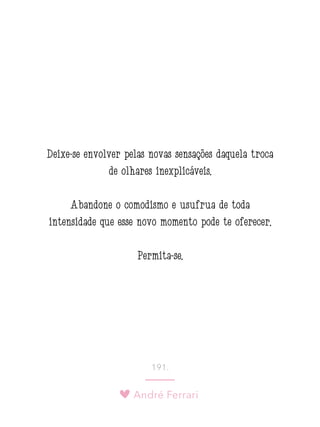 André Ferrari
191.
Deixe-se envolver pelas novas sensações daquela troca
de olhares inexplicáveis.
Abandone o comodismo e usufrua de toda
intensidade que esse novo momento pode te oferecer.
Permita-se.
 