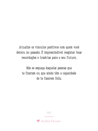 André Ferrari
192.
Atualize os vínculos positivos com quem você
deixou no passado. É imprescindível resgatar boas
recordações e trazê-las para o seu futuro.
Não se esqueça daquelas pessoas que
te fizeram ou que ainda têm a capacidade
de te fazerem feliz.
 
