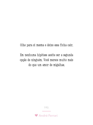 André Ferrari
193.
Olhe para si mesma e deixe essa ficha cair.
Em nenhuma hipótese aceite ser a segunda
opção de ninguém. Você merece muito mais
do que um amor de migalhas.
 
