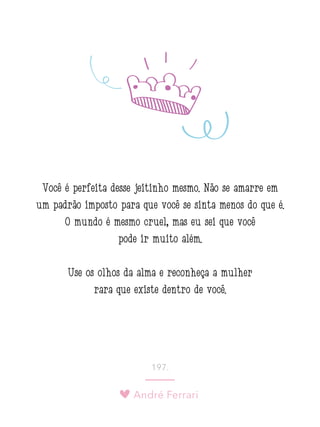 André Ferrari
197.
Você é perfeita desse jeitinho mesmo. Não se amarre em
um padrão imposto para que você se sinta menos do que é.
O mundo é mesmo cruel, mas eu sei que você
pode ir muito além.
Use os olhos da alma e reconheça a mulher
rara que existe dentro de você.
 