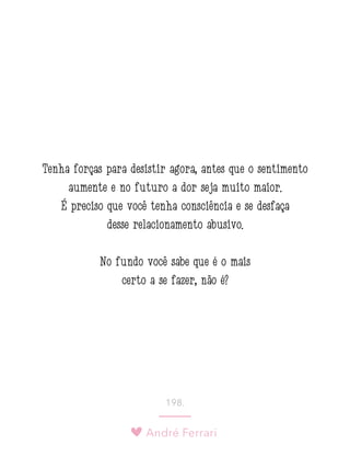 André Ferrari
198.
Tenha forças para desistir agora, antes que o sentimento
aumente e no futuro a dor seja muito maior.
É preciso que você tenha consciência e se desfaça
desse relacionamento abusivo.
No fundo você sabe que é o mais
certo a se fazer, não é?
 