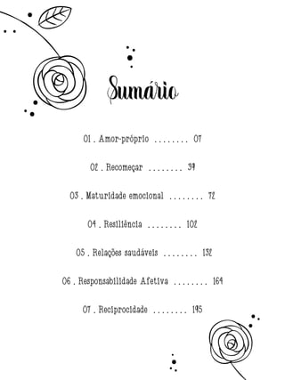 Sumário
01 . Amor-próprio . . . . . . . . 07
02 . Recomeçar . . . . . . . . 39
03 . Maturidade emocional . . . . . . . . 72
04 . Resiliência . . . . . . . . 102
05 . Relações saudáveis . . . . . . . . 132
06 . Responsabilidade Afetiva . . . . . . . . 164
07 . Reciprocidade . . . . . . . . 195
 