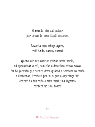André Ferrari
19.
O mundo não vai acabar
por causa de uma ilusão amorosa.
Levanta essa cabeça agora,
vai! Anda, vamos, vamos!
Quero ver seu sorriso reinar nesse verão,
vá aproveitar o sol, caminhe e descubra coisas novas.
Eu te garanto que dentro desse quarto a tristeza só tende
a aumentar. Promete pra mim que a esperança vai
entrar na sua vida e mais nenhuma lágrima
correrá no teu rosto?
 