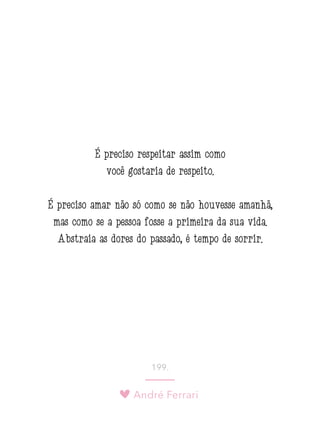 André Ferrari
199.
É preciso respeitar assim como
você gostaria de respeito.
É preciso amar não só como se não houvesse amanhã,
mas como se a pessoa fosse a primeira da sua vida.
Abstraia as dores do passado, é tempo de sorrir.
 
