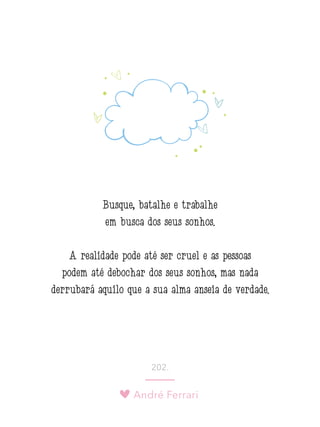 André Ferrari
202.
Busque, batalhe e trabalhe
em busca dos seus sonhos.
A realidade pode até ser cruel e as pessoas
podem até debochar dos seus sonhos, mas nada
derrubará aquilo que a sua alma anseia de verdade.
 