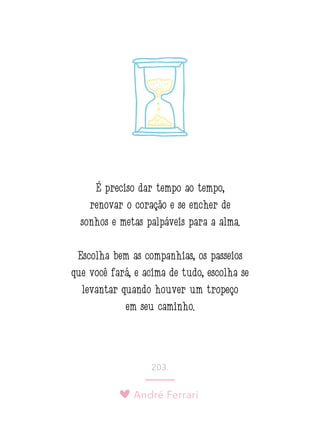 André Ferrari
203.
É preciso dar tempo ao tempo,
renovar o coração e se encher de
sonhos e metas palpáveis para a alma.
Escolha bem as companhias, os passeios
que você fará, e acima de tudo, escolha se
levantar quando houver um tropeço
em seu caminho.
 
