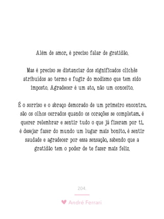 André Ferrari
204.
Além de amor, é preciso falar de gratidão.
Mas é preciso se distanciar dos significados clichês
atribuídos ao termo e fugir do modismo que tem sido
imposto. Agradecer é um ato, não um conceito.
É o sorriso e o abraço demorado de um primeiro encontro;
são os olhos cerrados quando os corações se completam; é
querer relembrar e sentir tudo o que já fizeram por ti;
é desejar fazer do mundo um lugar mais bonito; é sentir
saudade e agradecer por essa sensação, sabendo que a
gratidão tem o poder de te fazer mais feliz.
 