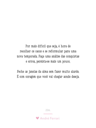André Ferrari
206.
Por mais difícil que seja, é hora de
recolher os cacos e se reformular para uma
nova temporada. Faça uma análise das conquistas
e erros, persista-se mais um pouco.
Feche as janelas da alma sem fazer muito alarde.
É com coragem que você vai chegar aonde deseja.
 