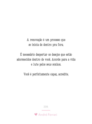 André Ferrari
208.
A renovação é um processo que
se inicia de dentro pra fora.
É necessário despertar os desejos que estão
adormecidos dentro de você. Acorde para a vida
e lute pelos seus sonhos.
Você é perfeitamente capaz, acredite.
 
