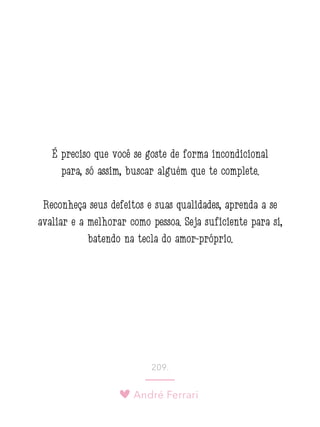 André Ferrari
209.
É preciso que você se goste de forma incondicional
para, só assim, buscar alguém que te complete.
Reconheça seus defeitos e suas qualidades, aprenda a se
avaliar e a melhorar como pessoa. Seja suficiente para si,
batendo na tecla do amor-próprio.
 