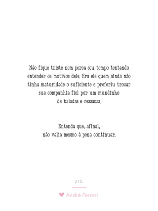 André Ferrari
210.
Não fique triste nem perca seu tempo tentando
entender os motivos dele. Era ele quem ainda não
tinha maturidade o suficiente e preferiu trocar
sua companhia fiel por um mundinho
de baladas e ressacas.
Entenda que, afinal,
não valia mesmo à pena continuar.
 