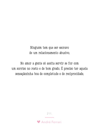 André Ferrari
211.
Ninguém tem que ser escravo
de um relacionamento abusivo.
No amor a gente só aceita servir se for com
um sorriso no rosto e de bom grado. É preciso ter aquela
sensaçãozinha boa de completude e de reciprocidade.
 