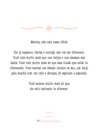 André Ferrari
214.
Menina, não caia nessa lábia!
Ele já enganou várias e contigo não vai ser diferente.
Você vale muito mais que uns beijos e uns amassos mal
dados. Você vale muito mais do que essa ilusão que estão te
oferecendo. Você merece um sábado inteiro só seu, um beijo
pela manhã com um café e abraços, de segunda a segunda.
Você merece muito mais do que
ele está tentando te oferecer.
 