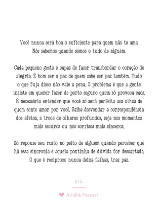 André Ferrari
215.
Você nunca será boa o suficiente para quem não te ama.
Nós sabemos quando somos o tudo de alguém.
Cada pequeno gesto é capaz de fazer transbordar o coração de
alegria. É bom ser a paz de quem sabe ser paz também. Tudo
o que fuja disso não vale a pena. O problema é que a gente
insiste em querer fazer de porto seguro quem só provoca caos.
É necessário entender que você só será perfeita aos olhos de
quem sente amor por você. Saiba desvendar a correspondência
dos afetos, a troca de olhares profundos, seja nos momentos
mais escuros ou nos sorrisos mais sinceros.
Só repouse seu rosto no peito de alguém quando perceber que
há essa sincronia e aquela pontinha de dúvida for descartada.
O que é recíproco nunca deixa falhas, traz paz.
 