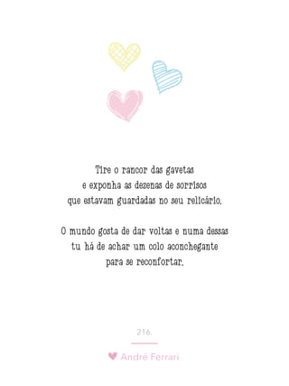 André Ferrari
216.
Tire o rancor das gavetas
e exponha as dezenas de sorrisos
que estavam guardadas no seu relicário.
O mundo gosta de dar voltas e numa dessas
tu há de achar um colo aconchegante
para se reconfortar.
 
