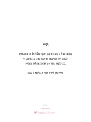 André Ferrari
217.
Moça,
remova as feridas que permeiam a tua alma
e permita que novas marcas de amor
sejam estampadas no seu espírito.
Isso é tudo o que você merece.
 