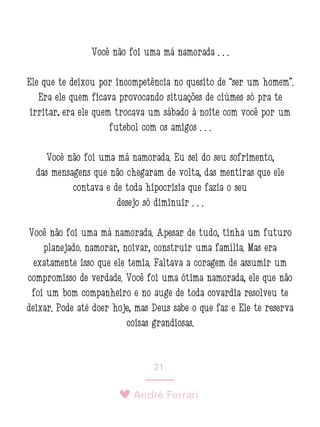 André Ferrari
21.
Você não foi uma má namorada . . .
Ele que te deixou por incompetência no quesito de “ser um homem”.
Era ele quem ficava provocando situações de ciúmes só pra te
irritar; era ele quem trocava um sábado à noite com você por um
futebol com os amigos . . .
Você não foi uma má namorada. Eu sei do seu sofrimento,
das mensagens que não chegaram de volta, das mentiras que ele
contava e de toda hipocrisia que fazia o seu
desejo só diminuir . . .
Você não foi uma má namorada. Apesar de tudo, tinha um futuro
planejado: namorar, noivar, construir uma família. Mas era
exatamente isso que ele temia. Faltava a coragem de assumir um
compromisso de verdade. Você foi uma ótima namorada, ele que não
foi um bom companheiro e no auge de toda covardia resolveu te
deixar. Pode até doer hoje, mas Deus sabe o que faz e Ele te reserva
coisas grandiosas.
 