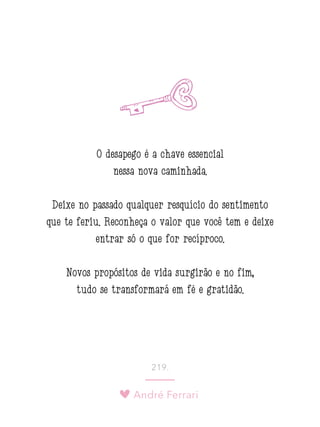 André Ferrari
219.
O desapego é a chave essencial
nessa nova caminhada.
Deixe no passado qualquer resquício do sentimento
que te feriu. Reconheça o valor que você tem e deixe
entrar só o que for recíproco.
Novos propósitos de vida surgirão e no fim,
tudo se transformará em fé e gratidão.
 