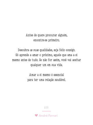 André Ferrari
222.
Antes de quere procurar alguém,
encontre-se primeiro.
Descubra as suas qualidades, seja feliz consigo.
Só aprende a amar o próximo, aquele que ama a si
mesmo antes de tudo. Se não for assim, você vai aceitar
qualquer um em sua vida.
Amar a si mesmo é essencial
para ter uma relação saudável.
 