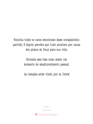 André Ferrari
223.
Recolha todos os cacos emocionais desse coraçãozinho
partido. E depois perceba que tudo acontece por causa
dos planos de Deus para sua vida.
Entenda essa fase como sendo um
momento de amadurecimento pessoal. 
As bençãos estão vindo por aí. Creia!
 