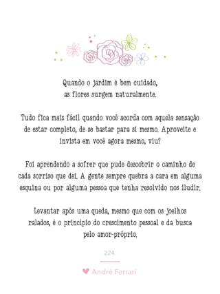 André Ferrari
224.
Quando o jardim é bem cuidado,
as flores surgem naturalmente.
Tudo fica mais fácil quando você acorda com aquela sensação
de estar completo, de se bastar para si mesmo. Aproveite e
invista em você agora mesmo, viu?
Foi aprendendo a sofrer que pude descobrir o caminho de
cada sorriso que dei. A gente sempre quebra a cara em alguma
esquina ou por alguma pessoa que tenha resolvido nos iludir.
Levantar após uma queda, mesmo que com os joelhos
ralados, é o princípio do crescimento pessoal e da busca
pelo amor-próprio.
 