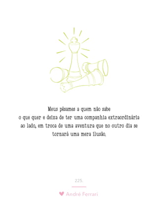 André Ferrari
225.
Meus pêsames a quem não sabe
o que quer e deixa de ter uma companhia extraordinária
ao lado, em troca de uma aventura que no outro dia se
tornará uma mera ilusão. 
 