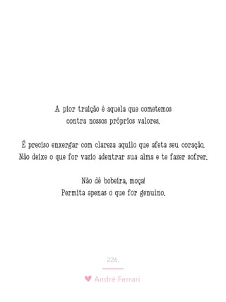 André Ferrari
226.
A pior traição é aquela que cometemos
contra nossos próprios valores. 
É preciso enxergar com clareza aquilo que afeta seu coração.
Não deixe o que for vazio adentrar sua alma e te fazer sofrer.
Não dê bobeira, moça!
Permita apenas o que for genuíno.
 