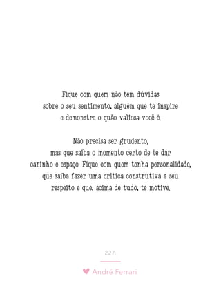 André Ferrari
227.
Fique com quem não tem dúvidas
sobre o seu sentimento; alguém que te inspire
e demonstre o quão valiosa você é.
Não precisa ser grudento,
mas que saiba o momento certo de te dar
carinho e espaço. Fique com quem tenha personalidade,
que saiba fazer uma crítica construtiva a seu
respeito e que, acima de tudo, te motive.
 