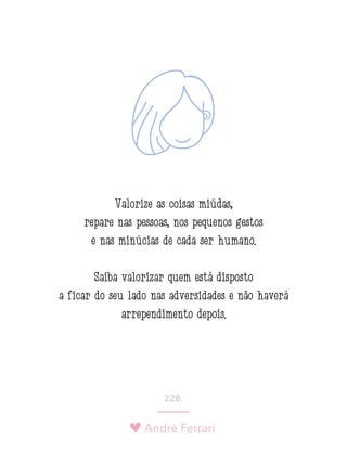 André Ferrari
228.
Valorize as coisas miúdas,
repare nas pessoas, nos pequenos gestos
e nas minúcias de cada ser humano.
Saiba valorizar quem está disposto
a ficar do seu lado nas adversidades e não haverá
arrependimento depois.
 
