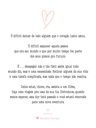 André Ferrari
22.
É difícil deixar de lado alguém que o coração tanto amou.
É difícil esquecer aquela pessoa
que era seu mundo e que por muito tempo fez parte
dos seus planos pro futuro.
É . . . desapegar não é tão fácil assim igual todo
mundo diz, mas é uma necessidade. Retirar alguém da sua vida
é uma tarefa complicada, mas nada que o tempo não resolva.
Deixe estar, chore, ria, assista a um filme,
faça uma viagem pra casa da sua tia. Distraia-se, quando
menos esperar, essa dor terá passado e você estará renovada
para uma nova aventura.
 