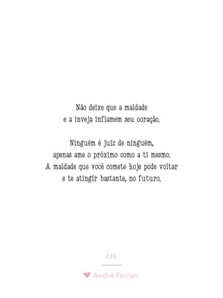André Ferrari
230.
Não deixe que a maldade
e a inveja inflamem seu coração.
Ninguém é juiz de ninguém,
apenas ame o próximo como a ti mesmo.
A maldade que você comete hoje pode voltar
e te atingir bastante, no futuro. 
 