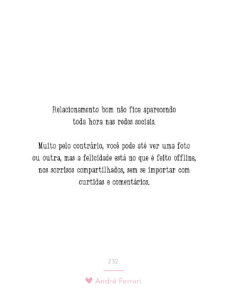 André Ferrari
232.
Relacionamento bom não fica aparecendo
toda hora nas redes sociais.
Muito pelo contrário, você pode até ver uma foto
ou outra, mas a felicidade está no que é feito offline,
nos sorrisos compartilhados, sem se importar com
curtidas e comentários.
 