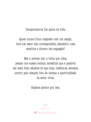 André Ferrari
233.
Decepcionar-se faz parte da vida.
Quem nunca ficou magoado com um amigo,
teve um amor não correspondido, descobriu uma
mentira e chorou até engasgar?
Mas é preciso dar a volta por cima,
pensar nos nossos sonhos, acreditar que é possível
ser mais feliz amanhã do que hoje. Lembre-se: devemos
sorrir pelo simples fato de termos a oportunidade
de estar vivos.
Sejamos gratos por isso.
 