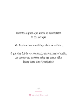 André Ferrari
234.
Encontre alguém que atenda às necessidades
do seu coração.
Não implore nem se desfaleça atrás de carinho.
O que vier há de ser recíproco, um sentimento bonito.
As pessoas que merecem estar em nossas vidas
fazem nossa alma transbordar.
 