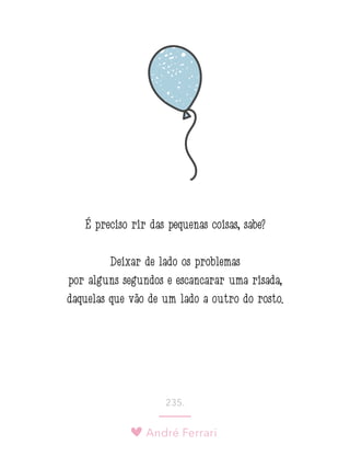 André Ferrari
235.
É preciso rir das pequenas coisas, sabe?
Deixar de lado os problemas
por alguns segundos e escancarar uma risada,
daquelas que vão de um lado a outro do rosto. 
 