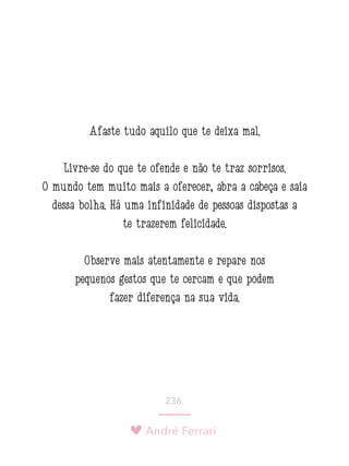 André Ferrari
236.
Afaste tudo aquilo que te deixa mal.
Livre-se do que te ofende e não te traz sorrisos.
O mundo tem muito mais a oferecer, abra a cabeça e saia
dessa bolha. Há uma infinidade de pessoas dispostas a
te trazerem felicidade.
Observe mais atentamente e repare nos
pequenos gestos que te cercam e que podem
fazer diferença na sua vida. 
 