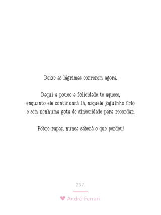 André Ferrari
237.
Deixe as lágrimas correrem agora.
Daqui a pouco a felicidade te aquece,
enquanto ele continuará lá, naquele joguinho frio
e sem nenhuma gota de sinceridade para recordar.
Pobre rapaz, nunca saberá o que perdeu!
 