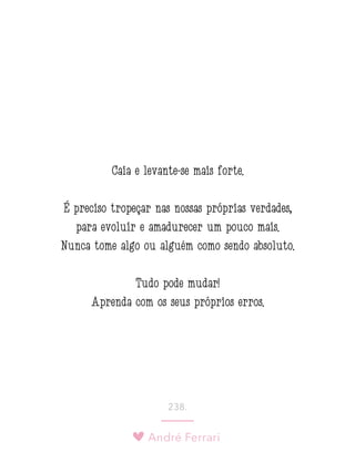 André Ferrari
238.
Caia e levante-se mais forte.
É preciso tropeçar nas nossas próprias verdades,
para evoluir e amadurecer um pouco mais.
Nunca tome algo ou alguém como sendo absoluto.
Tudo pode mudar!
Aprenda com os seus próprios erros. 
 