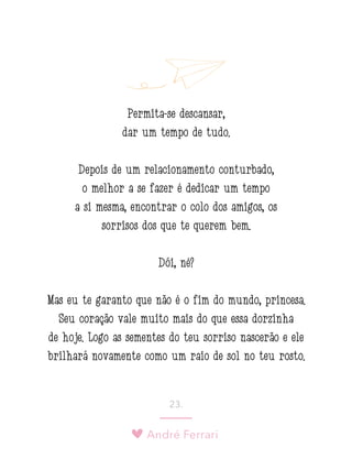 André Ferrari
23.
Permita-se descansar,
dar um tempo de tudo.
Depois de um relacionamento conturbado,
o melhor a se fazer é dedicar um tempo
a si mesma, encontrar o colo dos amigos, os
sorrisos dos que te querem bem.
Dói, né?
Mas eu te garanto que não é o fim do mundo, princesa.
Seu coração vale muito mais do que essa dorzinha
de hoje. Logo as sementes do teu sorriso nascerão e ele
brilhará novamente como um raio de sol no teu rosto.
 