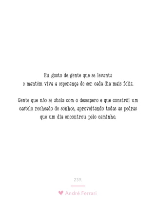 André Ferrari
239.
Eu gosto de gente que se levanta
e mantém viva a esperança de ser cada dia mais feliz. 
Gente que não se abala com o desespero e que constrói um
castelo recheado de sonhos, aproveitando todas as pedras
que um dia encontrou pelo caminho.
 