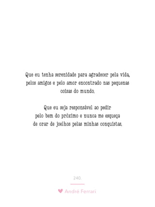 André Ferrari
240.
Que eu tenha serenidade para agradecer pela vida,
pelos amigos e pelo amor encontrado nas pequenas
coisas do mundo.
Que eu seja responsável ao pedir
pelo bem do próximo e nunca me esqueça
de orar de joelhos pelas minhas conquistas. 
 