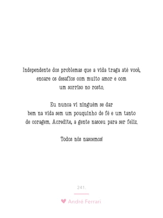 André Ferrari
241.
Independente dos problemas que a vida traga até você,
encare os desafios com muito amor e com
um sorriso no rosto.
Eu nunca vi ninguém se dar
bem na vida sem um pouquinho de fé e um tanto
de coragem. Acredite, a gente nasceu para ser feliz.
Todos nós nascemos!
 