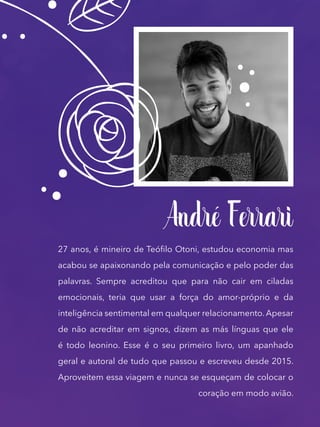 André Ferrari
27 anos, é mineiro de Teófilo Otoni, estudou economia mas
acabou se apaixonando pela comunicação e pelo poder das
palavras. Sempre acreditou que para não cair em ciladas
emocionais, teria que usar a força do amor-próprio e da
inteligência sentimental em qualquer relacionamento. Apesar
de não acreditar em signos, dizem as más línguas que ele
é todo leonino. Esse é o seu primeiro livro, um apanhado
geral e autoral de tudo que passou e escreveu desde 2015.
Aproveitem essa viagem e nunca se esqueçam de colocar o
coração em modo avião.
 