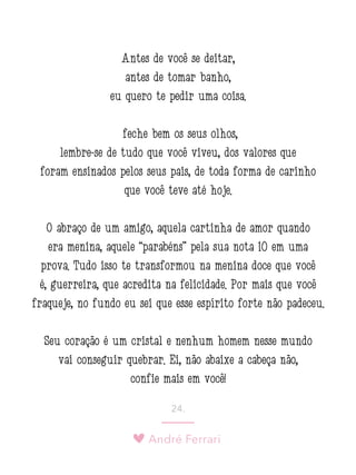 André Ferrari
24.
Antes de você se deitar,
antes de tomar banho,
eu quero te pedir uma coisa:
feche bem os seus olhos,
lembre-se de tudo que você viveu, dos valores que
foram ensinados pelos seus pais, de toda forma de carinho
que você teve até hoje.
O abraço de um amigo, aquela cartinha de amor quando
era menina, aquele “parabéns” pela sua nota 10 em uma
prova. Tudo isso te transformou na menina doce que você
é, guerreira, que acredita na felicidade. Por mais que você
fraqueje, no fundo eu sei que esse espírito forte não padeceu.
Seu coração é um cristal e nenhum homem nesse mundo
vai conseguir quebrar. Ei, não abaixe a cabeça não,
confie mais em você!
 