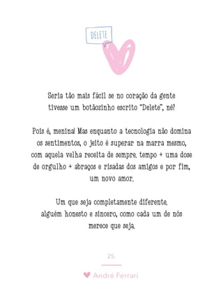 André Ferrari
25.
Seria tão mais fácil se no coração da gente
tivesse um botãozinho escrito “Delete”, né?
Pois é, menina! Mas enquanto a tecnologia não domina
os sentimentos, o jeito é superar na marra mesmo,
com aquela velha receita de sempre: tempo + uma dose
de orgulho + abraços e risadas dos amigos e por fim,
um novo amor.
Um que seja completamente diferente:
alguém honesto e sincero, como cada um de nós
merece que seja.
 