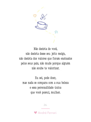 André Ferrari
26.
Não desista de você,
não desista desse seu jeito meigo,
não desista dos valores que foram ensinados
pelos seus pais, não mude porque alguém
não soube te valorizar.
Eu sei, pode doer,
mas nada se compara com a sua beleza
e essa personalidade única
que você possui, mulher.
 